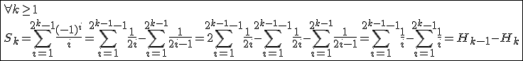 3$\fbox{\forall k\ge1\\S_k=\Bigsum_{i=1}^{2^k-1}\frac{(-1)^i}{i}=\Bigsum_{i=1}^{2^{k-1}-1}\frac{1}{2i}-\Bigsum_{i=1}^{2^{k-1}}\frac{1}{2i-1}=2\Bigsum_{i=1}^{2^{k-1}-1}\frac{1}{2i}-\Bigsum_{i=1}^{2^{k-1}-1}\frac{1}{2i}-\Bigsum_{i=1}^{2^{k-1}}\frac{1}{2i-1}=\Bigsum_{i=1}^{2^{k-1}-1}\frac{1}{i}-\Bigsum_{i=1}^{2^k-1}\frac{1}{i}=H_{k-1}-H_k}